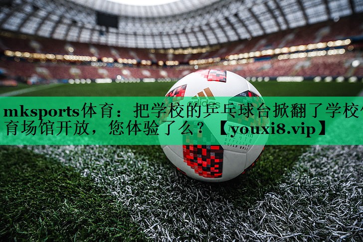 mksports體育：把學校的乒乓球臺掀翻了學校體育場館開放，您體驗了么？
