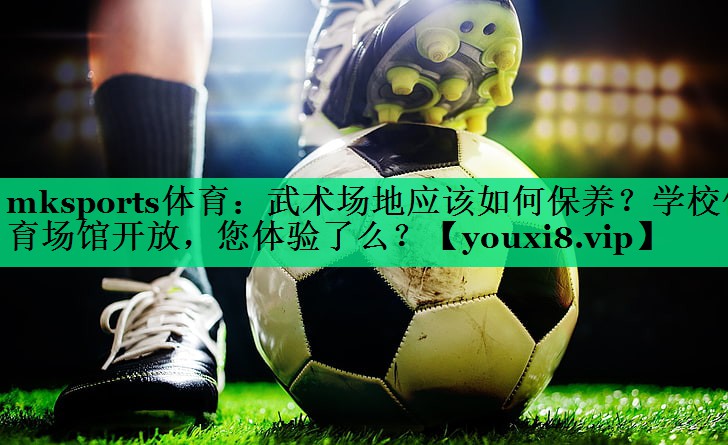 mksports體育：武術(shù)場地應(yīng)該如何保養(yǎng)？學(xué)校體育場館開放，您體驗了么？