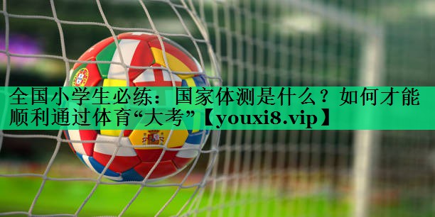 全國(guó)小學(xué)生必練：國(guó)家體測(cè)是什么？如何才能順利通過(guò)體育“大考”